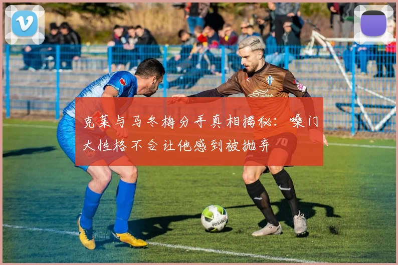 克莱与马冬梅分手真相揭秘：嗓门大性格不合让他感到被抛弃