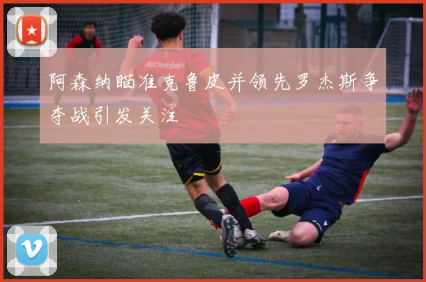 阿森纳瞄准克鲁皮并领先罗杰斯争夺战引发关注