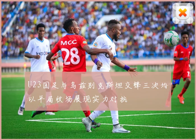 U23国足与乌兹别克斯坦交锋三次均以平局收场展现实力对抗