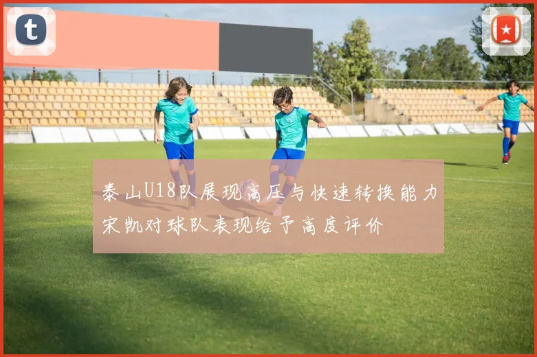 泰山U18队展现高压与快速转换能力宋凯对球队表现给予高度评价
