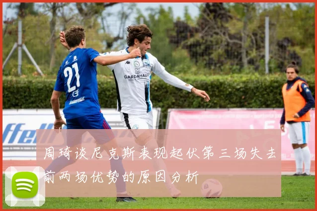周琦谈尼克斯表现起伏第三场失去前两场优势的原因分析