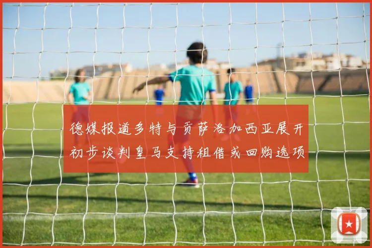 德媒报道多特与贡萨洛加西亚展开初步谈判皇马支持租借或回购选项
