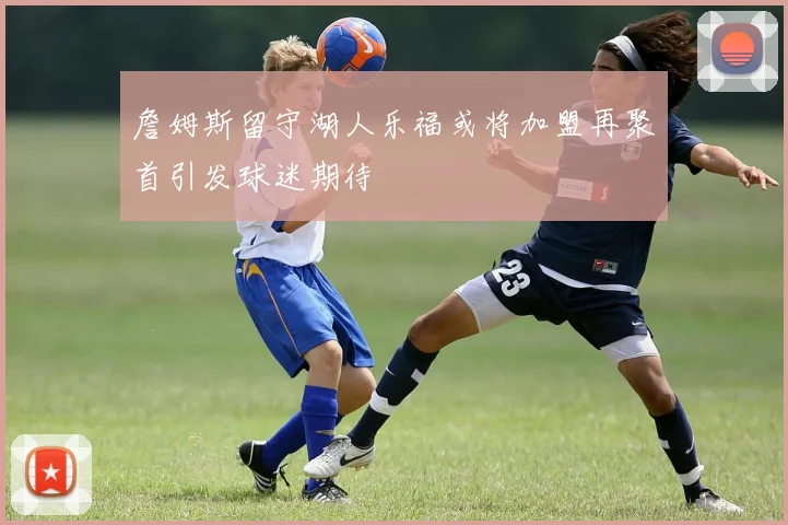 詹姆斯留守湖人乐福或将加盟再聚首引发球迷期待