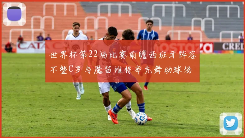 世界杯第22场比赛前瞻西班牙阵容不整C罗与魔笛谁将率先舞动球场