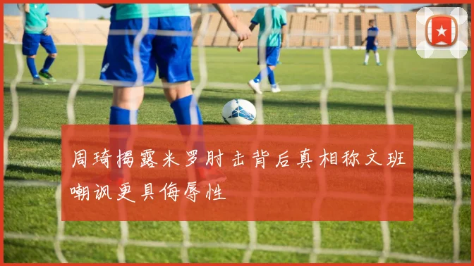 周琦揭露米罗肘击背后真相称文班嘲讽更具侮辱性