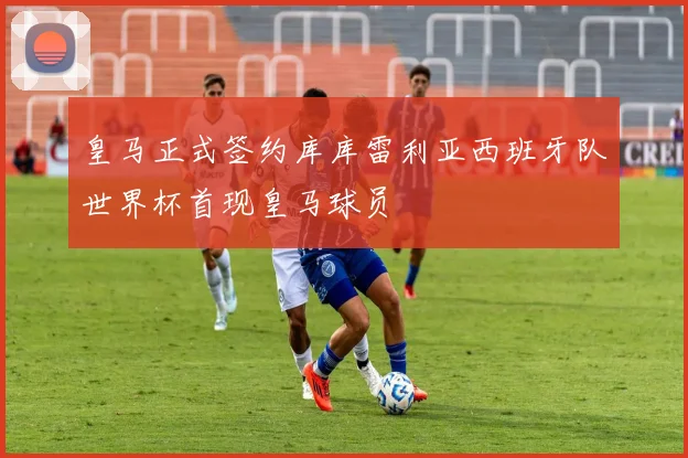 皇马正式签约库库雷利亚西班牙队世界杯首现皇马球员