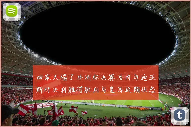 回家天塌了非洲杯决赛马内与迪亚斯对决利雅得胜利与皇马近期状态堪忧