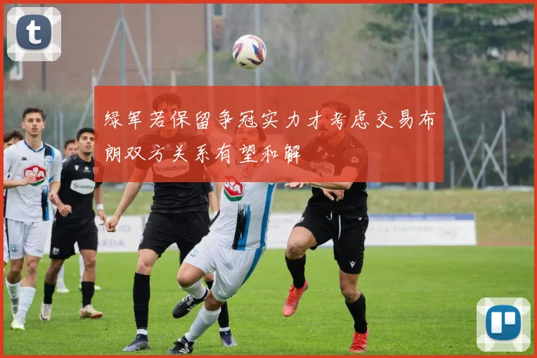 绿军若保留争冠实力才考虑交易布朗双方关系有望和解