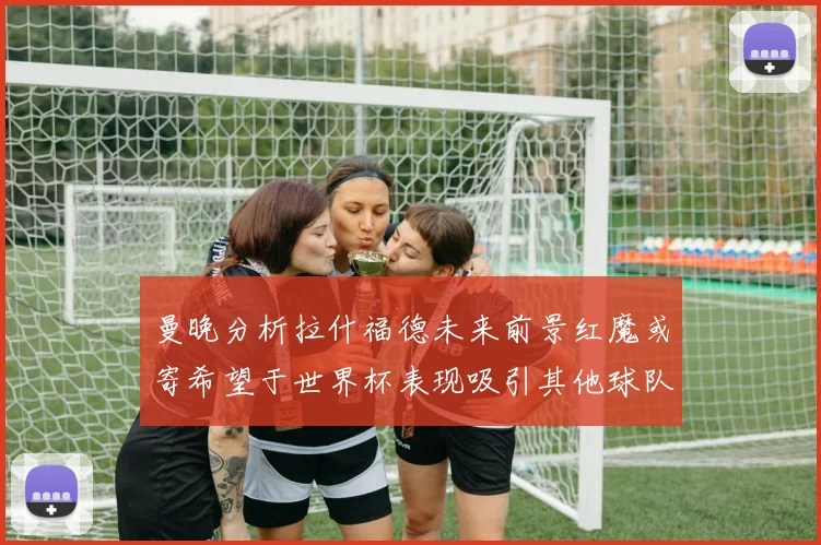 曼晚分析拉什福德未来前景红魔或寄希望于世界杯表现吸引其他球队