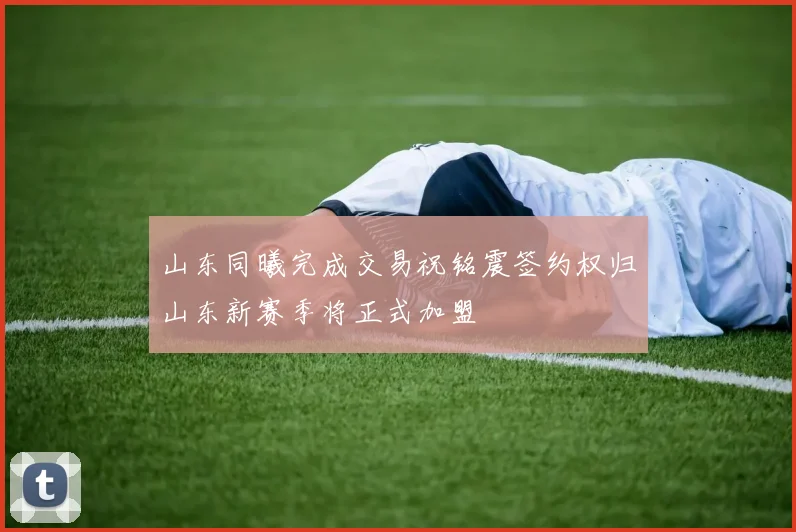 山东同曦完成交易祝铭震签约权归山东新赛季将正式加盟