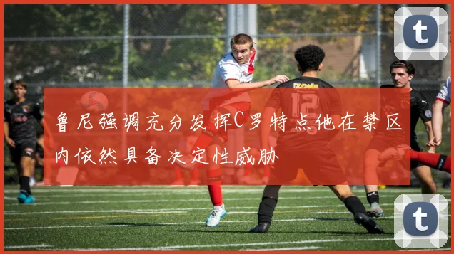 鲁尼强调充分发挥C罗特点他在禁区内依然具备决定性威胁