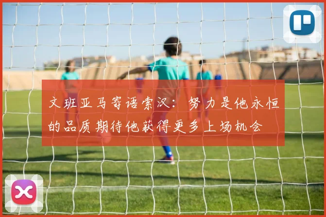 文班亚马寄语索汉：努力是他永恒的品质期待他获得更多上场机会