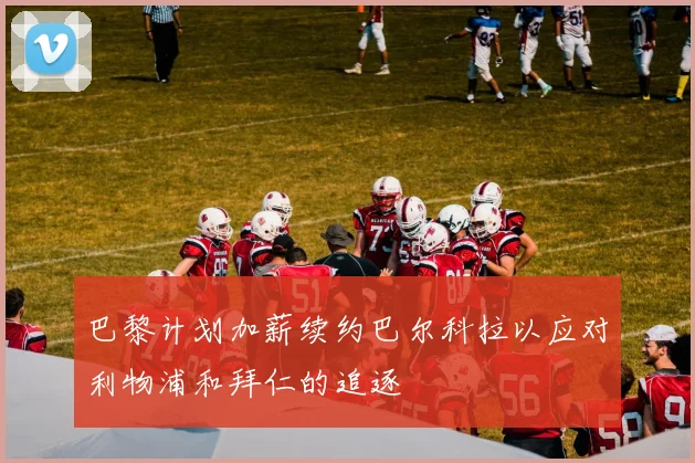 巴黎计划加薪续约巴尔科拉以应对利物浦和拜仁的追逐