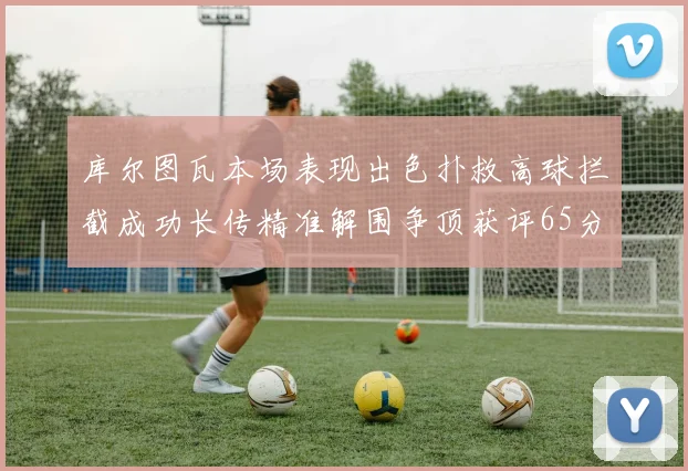 库尔图瓦本场表现出色扑救高球拦截成功长传精准解围争顶获评65分