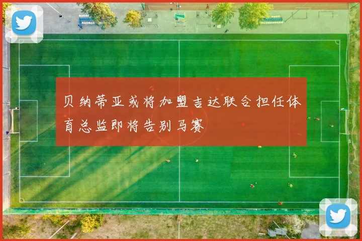 贝纳蒂亚或将加盟吉达联合担任体育总监即将告别马赛