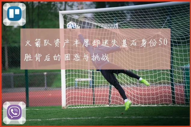 火箭队资产丰厚却迷失基石身份50胜背后的困惑与挑战
