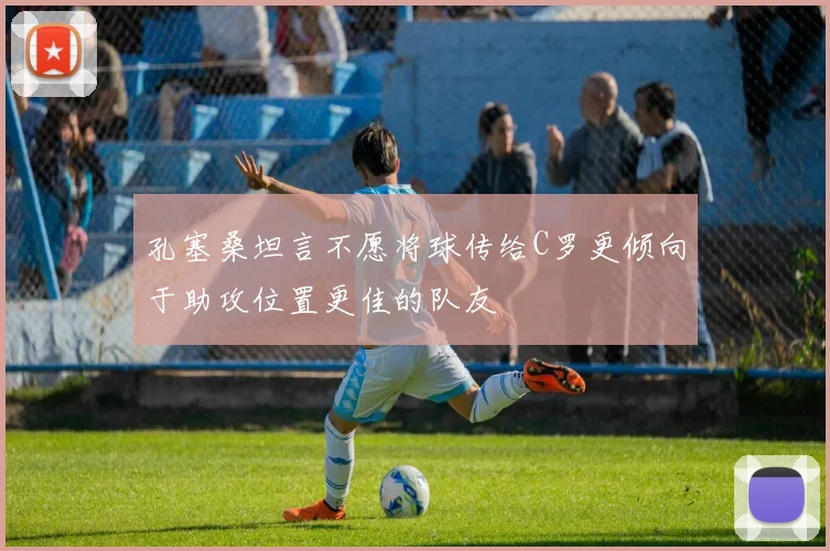 孔塞桑坦言不愿将球传给C罗更倾向于助攻位置更佳的队友