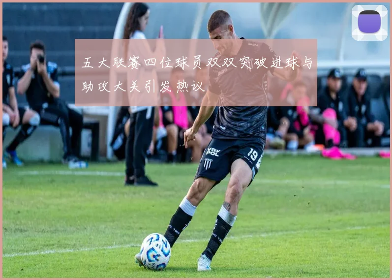 五大联赛四位球员双双突破进球与助攻大关引发热议