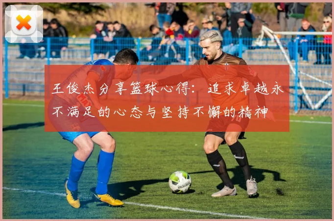 王俊杰分享篮球心得：追求卓越永不满足的心态与坚持不懈的精神